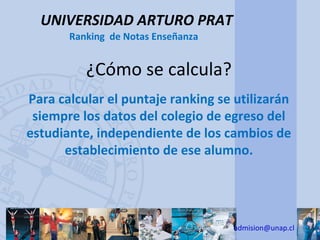 UNIVERSIDAD ARTURO PRAT
       Ranking de Notas Enseñanza


          ¿Cómo se calcula?
Para calcular el puntaje ranking se utilizarán
 siempre los datos del colegio de egreso del
estudiante, independiente de los cambios de
      establecimiento de ese alumno.




                                    admision@unap.cl
 