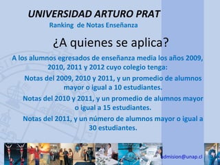 UNIVERSIDAD ARTURO PRAT
           Ranking de Notas Enseñanza

            ¿A quienes se aplica?
A los alumnos egresados de enseñanza media los años 2009,
           2010, 2011 y 2012 cuyo colegio tenga:
    Notas del 2009, 2010 y 2011, y un promedio de alumnos
                mayor o igual a 10 estudiantes.
    Notas del 2010 y 2011, y un promedio de alumnos mayor
                    o igual a 15 estudiantes.
    Notas del 2011, y un número de alumnos mayor o igual a
                         30 estudiantes.


                                             admision@unap.cl
 