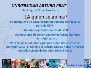 UNIVERSIDAD ARTURO PRAT
            Ranking de Notas Enseñanza

              ¿A quién se aplica?
  En cualquier otro caso, el puntaje ranking será igual al
                      puntaje NEM:
            Alumnos egresados antes del 2009.
      Alumnos que rindieron exámenes libres, alumnos
                       extranjeros, etc.
  Para todos los alumnos que participan del proceso de
Admisión 2013, el ranking se calcula con las notas históricas
        de cada colegio de los años 2009 al 2011.



                                               admision@unap.cl
 