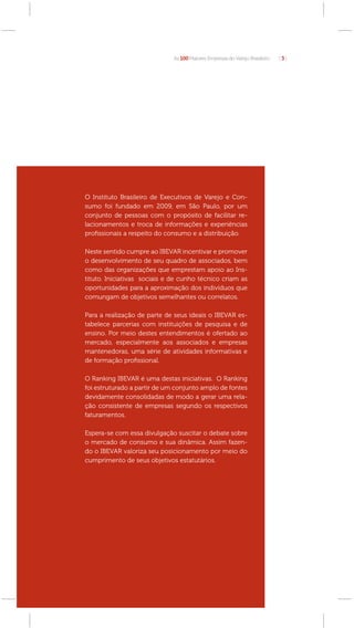 As 100 Maiores Empresas do Varejo Brasileiro   [3]




O Instituto Brasileiro de Executivos de Varejo e Con-
sumo foi fundado em 2009, em São Paulo, por um
conjunto de pessoas com o propósito de facilitar re-
lacionamentos e troca de informações e experiências
proﬁssionais a respeito do consumo e a distribuição.

Neste sentido cumpre ao IBEVAR incentivar e promover
o desenvolvimento de seu quadro de associados, bem
como das organizações que emprestam apoio ao Ins-
tituto. Iniciativas sociais e de cunho técnico criam as
oportunidades para a aproximação dos indivíduos que
comungam de objetivos semelhantes ou correlatos.

Para a realização de parte de seus ideais o IBEVAR es-
tabelece parcerias com instituições de pesquisa e de
ensino. Por meio destes entendimentos é ofertado ao
mercado, especialmente aos associados e empresas
mantenedoras, uma série de atividades informativas e
de formação proﬁssional.

O Ranking IBEVAR é uma destas iniciativas. O Ranking
foi estruturado a partir de um conjunto amplo de fontes
devidamente consolidadas de modo a gerar uma rela-
ção consistente de empresas segundo os respectivos
faturamentos.

Espera-se com essa divulgação suscitar o debate sobre
o mercado de consumo e sua dinâmica. Assim fazen-
do o IBEVAR valoriza seu posicionamento por meio do
cumprimento de seus objetivos estatutários.
 