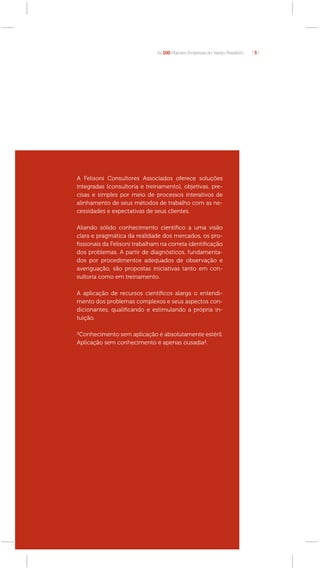 As 100 Maiores Empresas do Varejo Brasileiro   [5]




A Felisoni Consultores Associados oferece soluções
integradas (consultoria e treinamento), objetivas, pre-
cisas e simples por meio de processos interativos de
alinhamento de seus métodos de trabalho com as ne-
cessidades e expectativas de seus clientes.

Aliando sólido conhecimento cientíﬁco a uma visão
clara e pragmática da realidade dos mercados, os pro-
ﬁssionais da Felisoni trabalham na correta identiﬁcação
dos problemas. A partir de diagnósticos, fundamenta-
dos por procedimentos adequados de observação e
averiguação, são propostas iniciativas tanto em con-
sultoria como em treinamento.

A aplicação de recursos cientíﬁcos alarga o entendi-
mento dos problemas complexos e seus aspectos con-
dicionantes, qualiﬁcando e estimulando a própria in-
tuição.

³Conhecimento sem aplicação é absolutamente estéril.
Aplicação sem conhecimento é apenas ousadia².
 