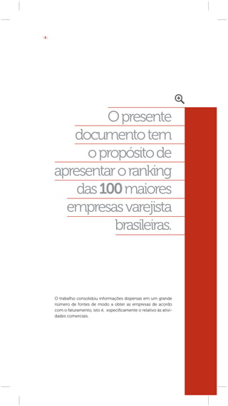 [8]




               O presente
         documento tem
            o propósito de
      apresentar o ranking
          das 100 maiores
        empresas varejista
                 brasileiras.



      O trabalho consolidou informações dispersas em um grande
      número de fontes de modo a obter as empresas de acordo
      com o faturamento, isto é, especiﬁcamente o relativo às ativi-
      dades comerciais.
 
