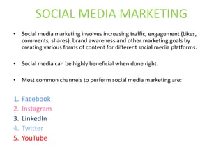 SOCIAL MEDIA MARKETING
• Social media marketing involves increasing traffic, engagement (Likes,
comments, shares), brand awareness and other marketing goals by
creating various forms of content for different social media platforms.
• Social media can be highly beneficial when done right.
• Most common channels to perform social media marketing are:
1. Facebook
2. Instagram
3. LinkedIn
4. Twitter
5. YouTube
 