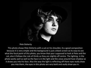 Pete DohertyThis photo shows Pete Doherty with a cat on his shoulder, its a good composition because it is very simple and the background is just a black screen so its easy to see what the focal point of this photo, you know that your supposed to look at Pete and the cat, also it follows the rule of thirds as they are slightly off centre. The lighting  in the photo works well as well as the face is in the light and the areas around have shadow so it draws you into his face. Also the way the light is reflecting off there eyes really draw you into them, the eyes in this photo are very bold and really draw you in.