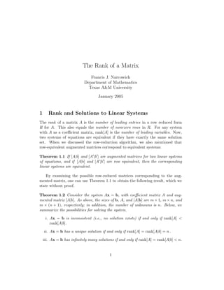 The Rank of a Matrix
Francis J. Narcowich
Department of Mathematics
Texas A&M University
January 2005
1 Rank and Solutions to Linear Systems
The rank of a matrix A is the number of leading entries in a row reduced form
R for A. This also equals the number of nonrzero rows in R. For any system
with A as a coeﬃcient matrix, rank[A] is the number of leading variables. Now,
two systems of equations are equivalent if they have exactly the same solution
set. When we discussed the row-reduction algorithm, we also mentioned that
row-equivalent augmented matrices correspond to equivalent systems:
Theorem 1.1 If [A|b] and [A |b ] are augmented matrices for two linear systems
of equations, and if [A|b] and [A |b ] are row equivalent, then the corresponding
linear systems are equivalent.
By examining the possible row-reduced matrices corresponding to the aug-
mented matrix, one can use Theorem 1.1 to obtain the following result, which we
state without proof.
Theorem 1.2 Consider the system Ax = b, with coeﬃcient matrix A and aug-
mented matrix [A|b]. As above, the sizes of b, A, and [A|b] are m × 1, m × n, and
m × (n + 1), respectively; in addition, the number of unknowns is n. Below, we
summarize the possibilities for solving the system.
i. Ax = b is inconsistent (i.e., no solution exists) if and only if rank[A] <
rank[A|b].
ii. Ax = b has a unique solution if and only if rank[A] = rank[A|b] = n .
iii. Ax = b has inﬁnitely many solutions if and only if rank[A] = rank[A|b] < n.
1
 