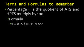 Terms and Formulas to Remember
•Percentage = is the quotient of ATS and
HPTS multiply by 100
•Formula
•% = ATS / HPTS x 100
 