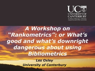 A Workshop on
“Rankometrics”: or What’s
good and what’s downright
  dangerous about using
      Bibliometrics
           Les Oxley
    University of Canterbury
 