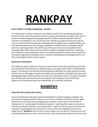 RANKPAY Direct Traffic to the Right Landing Page - RankPay As I stated above, research shows that if an individual doesn’t find something captivating or relevant to their search they will leave within 3 seconds of landing on your page. That’s why it is crucial to establish targeted landing pages specific to different specific products that your customers are looking for. Let’s assume that your website was a general electronics sale site and you move everyone through your homepage. Now throughout your marketing efforts you have directed everyone to the homepage, regardless of whether they are looking for digital cameras or gaming consoles. How well do you think your conversion rate would be if your homepage didn’t offer these products and they needed to navigate to find them?  Obviously your conversion rates will be lower. So focus on advertising specific portions of your website to the specific target that is looking for them. Instead of advertising your homepage address, link them to the digital camera section instead.  Spy On Your Competition Ok, maybe not spy but make sure that you are well aware of what your competitors are doing. If you know that Frank’s Electronics Websuperstore is doing great then focus on HOW they are doing it. The beauty of the internet is that everything is wide open for nearly everyone to view. Use that to your advantage, research and modify your own website accordingly. How does their landing page target a specific product? Do they have a bold call to action? Is it easy to navigate? How do they place their pictures and how evident is their headline? Ask yourself these questions and really break down the fundamentals of a successful competitor.  RANKPAY Important Call to Action with a Bonus So you’ve followed my tips above and have developed an attention grabbing, targeted, and user friendly navigation system. Perfect, now it’s time to establish a bold call to action. Make references to your call to action throughout your website, remind users of the benefits of “joining now” or “purchasing this limited time product”. Use things like arrows, or pictures to help focus someone’s attention on the call to action.  While you are at it, give the customer an incentive to responding to your call to action. Can you offer free shipping? Or throw in an added ‘bonus’? RankPay’s call to action is pretty evident? Can you spot it? Create some sort of cost friendly approach to a call to action incentive. Don’t go overboard with your incentives and let people take advantage of you, but create something that motivates someone to not leave your website without buying your product. That’s your overall goal isn’t it? Build Credibility and Trust - RankPay Everyone is concerned with websites credibility and whether or not the website is legitimate or not. Unfortunately that is the persona that exists when dealing with unknown websites. This is why it is extremely important to join online ‘safety’ websites like the Better Business Bureau or offer trusted merchant programs through Paypal or other avenues.  Also be sure to supply contact information on your website, either a phone number or a brick and mortar address (not a P.O. box). If your website is SSL secured then apply for the VeriSign secured logo.   Make sure that the design and content of your website is up to par, rankpay. People will not purchase from websites that they perceive to be poorly designed or that have a lot of grammatical mistakes. Take the time to build a well designed website, or delegate the responsibility to a professional. Also spend some time reviewing your site for spelling and grammatical errors. Have a Clear Return Policy Everyone’s next big question after websites credibility is their return policy. Since you are not dealing with a brick and mortar location you need to have a solid return policy that is evident to all your users.  This is especially true for clothing websites, where a consumer cannot try on the clothing before purchasing the item. If a user is impressed with a websites return policy they will be more likely to purchase from them.  Can you viably offer free return shipping?  Rankpay states: Do you have a number someone can call and talk to someone when they want to perform a return? Little things like that help build to your websites credibility and allow for the consumer to feel ‘safer’ when purchasing a product from you.  Finally decide on a lengthy but reasonable return policy. The most common is a 30 day return policy, although make it clear as to when the 30 days begin. Do they begin after the delivery date? Or after the purchase date? Make sure that it is clear to the consumer. RANKPAY Make Sure to be Bold! RankPay What exactly do I mean by that? Simple, make sure that your consumer is well aware of your brand/website/service by the time they leave. A good website will offer information, besides just an online catalogue. Include a review section for your products, or articles regarding your product. These type of things helps the buyers early in the decision making process. A typical consumer starts with researching for a certain product, whether it be reviews or articles on the subject. If you can make contact with the consumer at this stage you will have given that consumer a favorable impression of your website. There will be a good chance that they will make the purchase on your website, either now or in the future.  By having a professional and user friendly website that has a focused brand is critically important. You want to make sure that the consumer leaves your website by either making a purchase, or remembering your captivating brand and headline so that it is easy to return in the near future.  