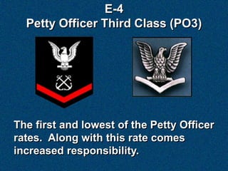 E-4
  Petty Officer Third Class (PO3)




The first and lowest of the Petty Officer
rates. Along with this rate comes
increased responsibility.
 