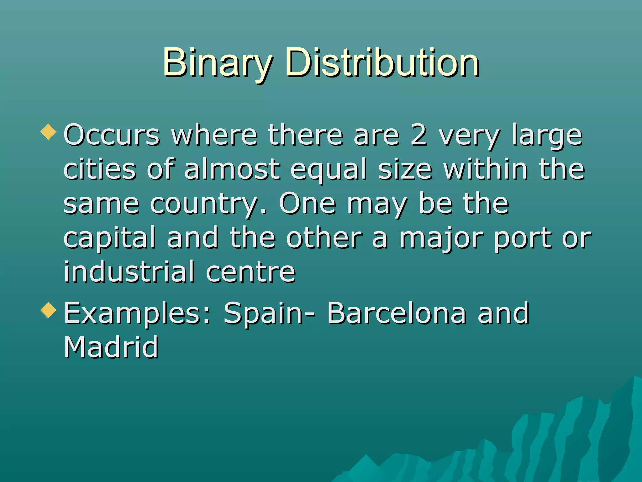 Binary Distribution
 Occurs

where there are 2 very large
cities of almost equal size within the
same country. One may be the
capital and the other a major port or
industrial centre
 Examples: Spain- Barcelona and
Madrid

 