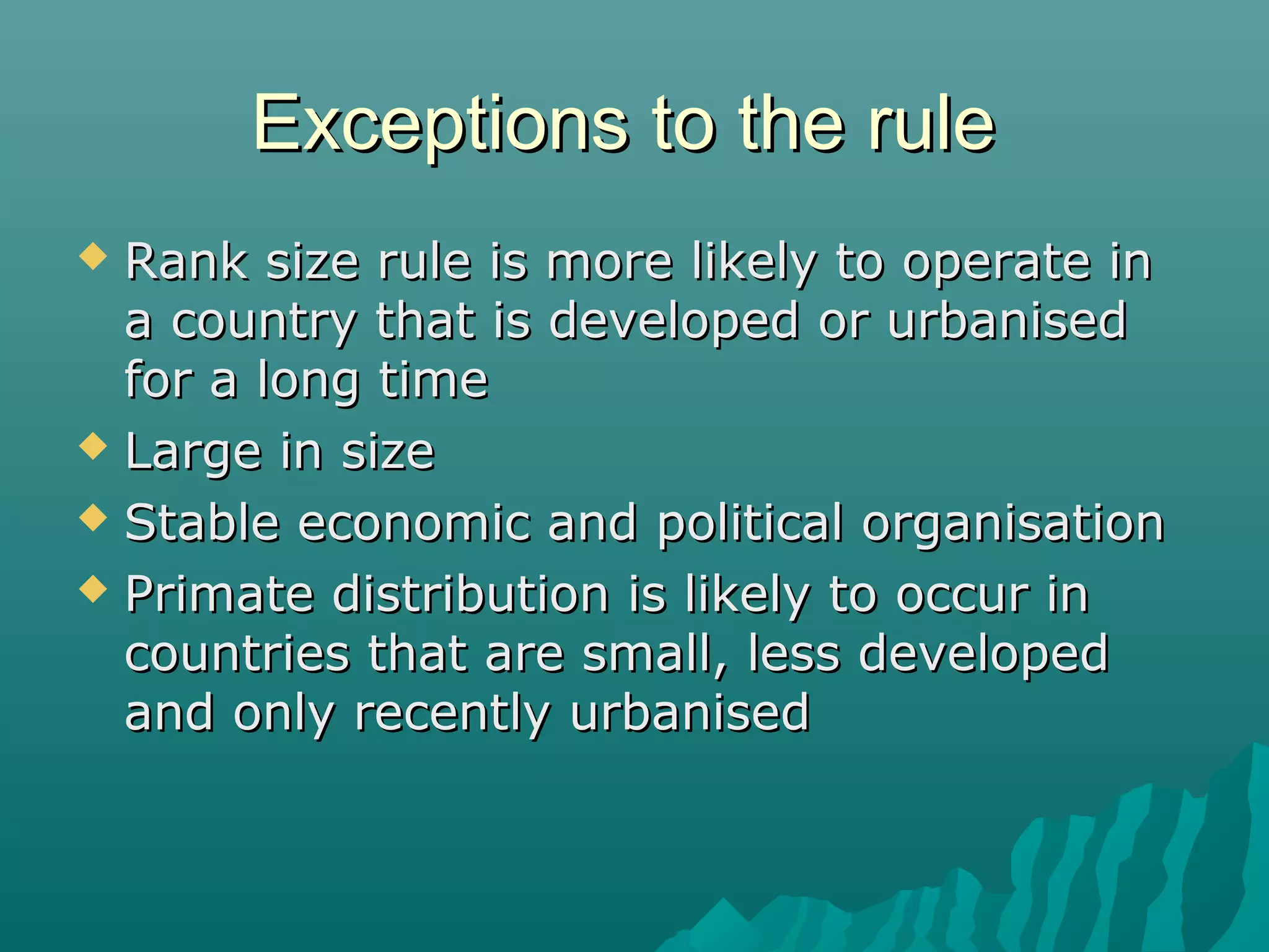 Exceptions to the rule
Rank size rule is more likely to operate in
a country that is developed or urbanised
for a long time
 Large in size
 Stable economic and political organisation
 Primate distribution is likely to occur in
countries that are small, less developed
and only recently urbanised


 