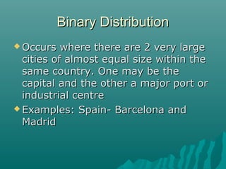 Binary Distribution
 Occurs

where there are 2 very large
cities of almost equal size within the
same country. One may be the
capital and the other a major port or
industrial centre
 Examples: Spain- Barcelona and
Madrid

 