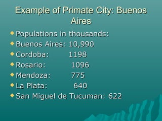 Example of Primate City: Buenos
Aires
 Populations

in thousands:
 Buenos Aires: 10,990
 Cordoba:
1198
 Rosario:
1096
 Mendoza:
775
 La Plata:
640
 San Miguel de Tucuman: 622

 