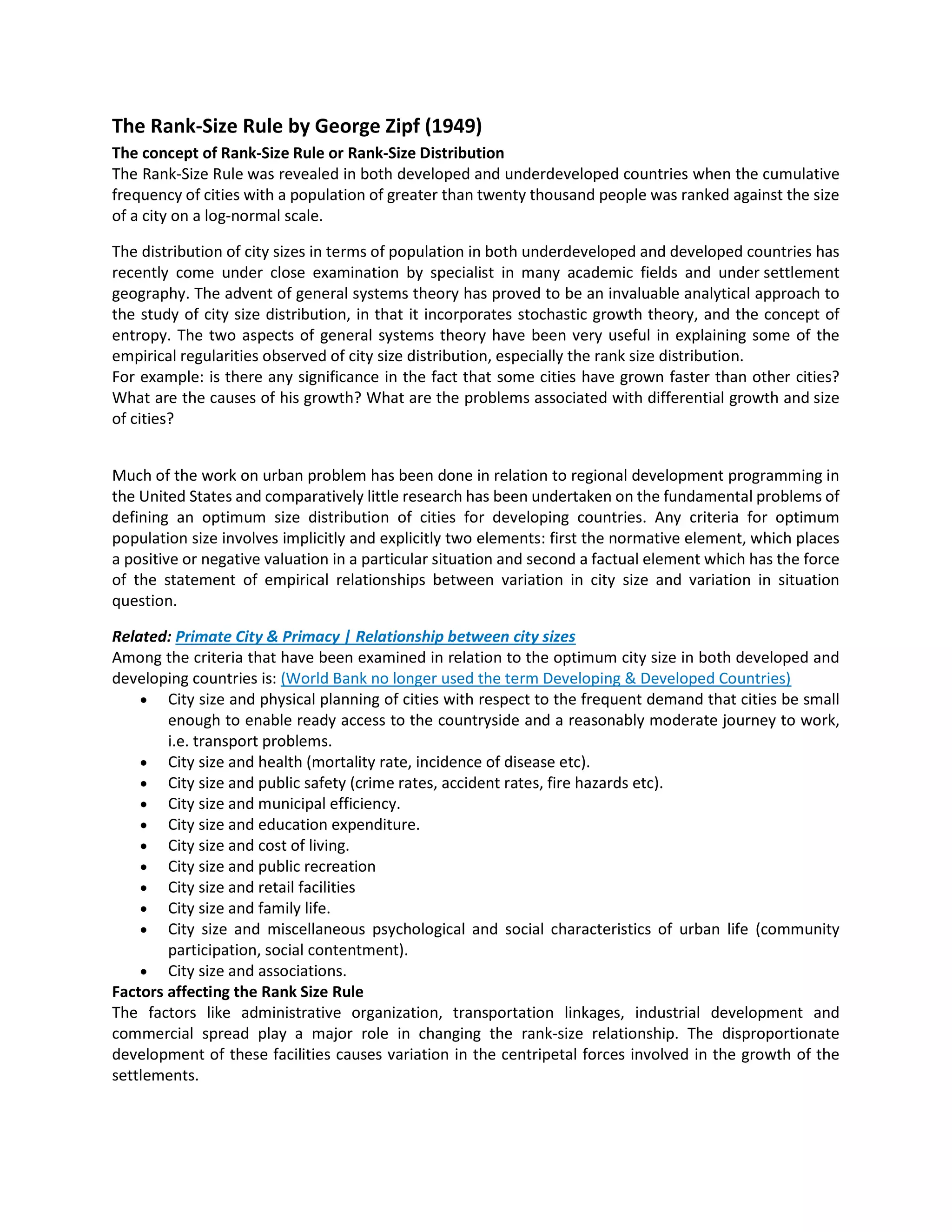 The Rank-Size Rule by George Zipf (1949)
The concept of Rank-Size Rule or Rank-Size Distribution
The Rank-Size Rule was revealed in both developed and underdeveloped countries when the cumulative
frequency of cities with a population of greater than twenty thousand people was ranked against the size
of a city on a log-normal scale.
The distribution of city sizes in terms of population in both underdeveloped and developed countries has
recently come under close examination by specialist in many academic fields and under settlement
geography. The advent of general systems theory has proved to be an invaluable analytical approach to
the study of city size distribution, in that it incorporates stochastic growth theory, and the concept of
entropy. The two aspects of general systems theory have been very useful in explaining some of the
empirical regularities observed of city size distribution, especially the rank size distribution.
For example: is there any significance in the fact that some cities have grown faster than other cities?
What are the causes of his growth? What are the problems associated with differential growth and size
of cities?
Much of the work on urban problem has been done in relation to regional development programming in
the United States and comparatively little research has been undertaken on the fundamental problems of
defining an optimum size distribution of cities for developing countries. Any criteria for optimum
population size involves implicitly and explicitly two elements: first the normative element, which places
a positive or negative valuation in a particular situation and second a factual element which has the force
of the statement of empirical relationships between variation in city size and variation in situation
question.
Related: Primate City & Primacy | Relationship between city sizes
Among the criteria that have been examined in relation to the optimum city size in both developed and
developing countries is: (World Bank no longer used the term Developing & Developed Countries)
 City size and physical planning of cities with respect to the frequent demand that cities be small
enough to enable ready access to the countryside and a reasonably moderate journey to work,
i.e. transport problems.
 City size and health (mortality rate, incidence of disease etc).
 City size and public safety (crime rates, accident rates, fire hazards etc).
 City size and municipal efficiency.
 City size and education expenditure.
 City size and cost of living.
 City size and public recreation
 City size and retail facilities
 City size and family life.
 City size and miscellaneous psychological and social characteristics of urban life (community
participation, social contentment).
 City size and associations.
Factors affecting the Rank Size Rule
The factors like administrative organization, transportation linkages, industrial development and
commercial spread play a major role in changing the rank-size relationship. The disproportionate
development of these facilities causes variation in the centripetal forces involved in the growth of the
settlements.
 