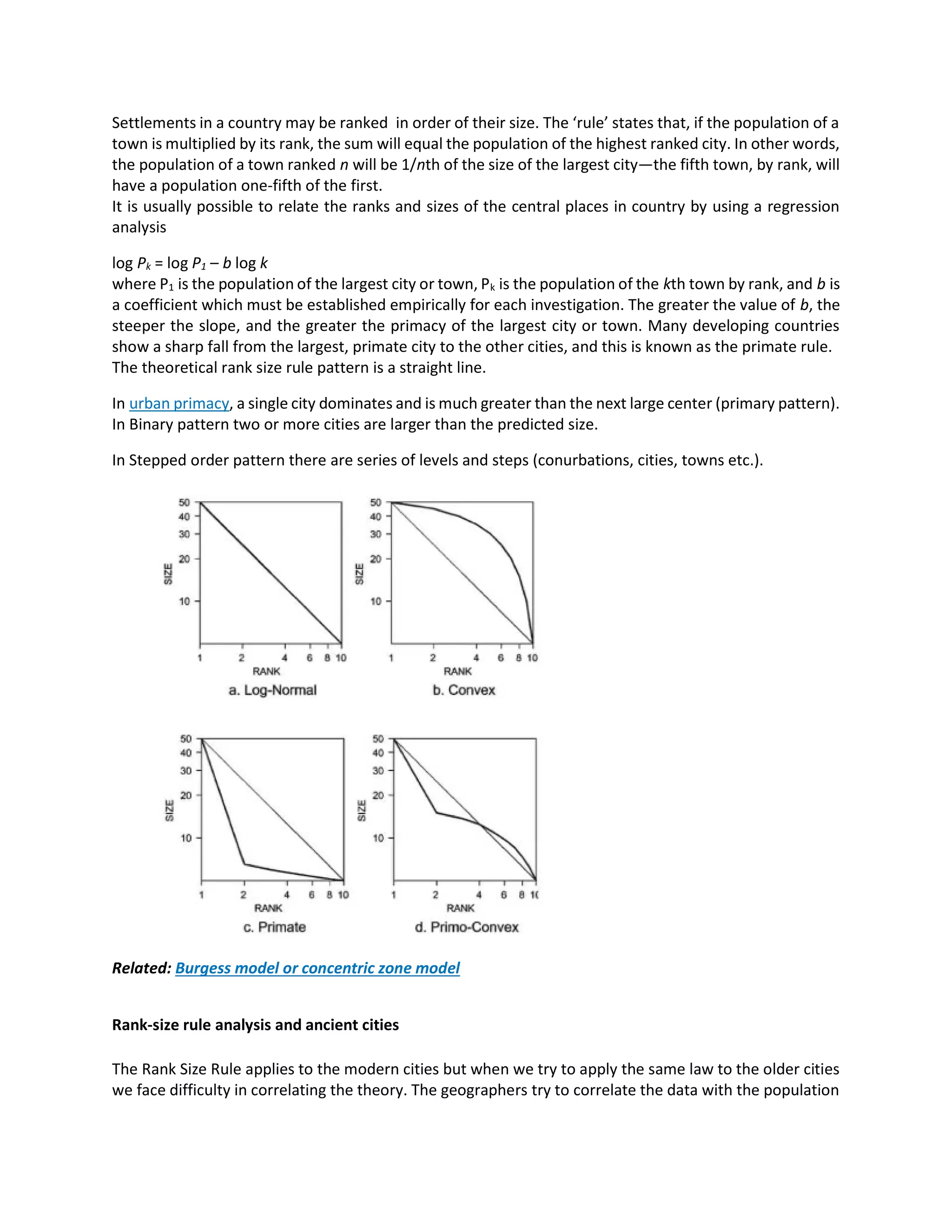 Settlements in a country may be ranked in order of their size. The ‘rule’ states that, if the population of a
town is multiplied by its rank, the sum will equal the population of the highest ranked city. In other words,
the population of a town ranked n will be 1/nth of the size of the largest city—the fifth town, by rank, will
have a population one-fifth of the first.
It is usually possible to relate the ranks and sizes of the central places in country by using a regression
analysis
log Pk = log P1 – b log k
where P1 is the population of the largest city or town, Pk is the population of the kth town by rank, and b is
a coefficient which must be established empirically for each investigation. The greater the value of b, the
steeper the slope, and the greater the primacy of the largest city or town. Many developing countries
show a sharp fall from the largest, primate city to the other cities, and this is known as the primate rule.
The theoretical rank size rule pattern is a straight line.
In urban primacy, a single city dominates and is much greater than the next large center (primary pattern).
In Binary pattern two or more cities are larger than the predicted size.
In Stepped order pattern there are series of levels and steps (conurbations, cities, towns etc.).
Related: Burgess model or concentric zone model
Rank-size rule analysis and ancient cities
The Rank Size Rule applies to the modern cities but when we try to apply the same law to the older cities
we face difficulty in correlating the theory. The geographers try to correlate the data with the population
 