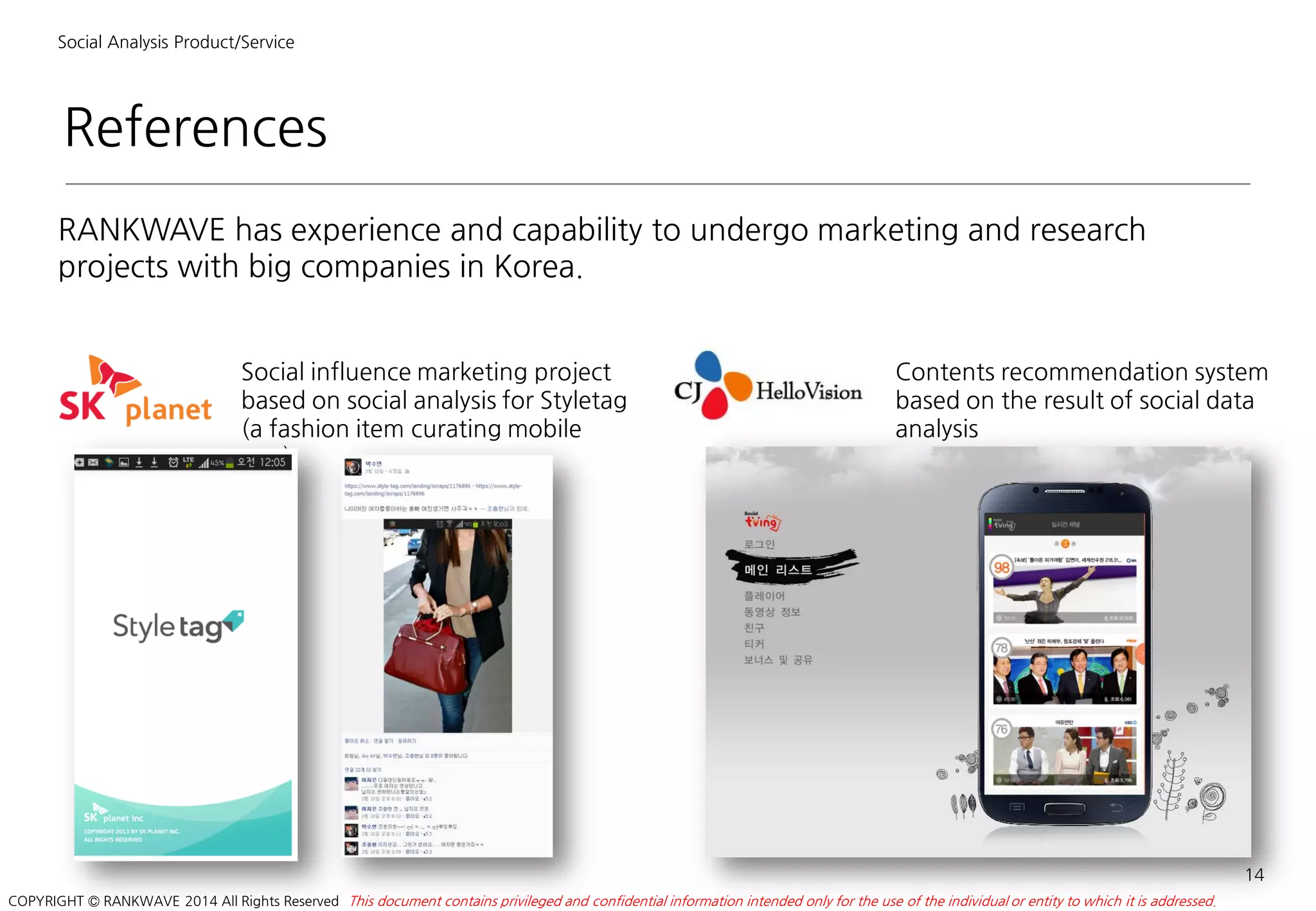 References
Social Analysis Product/Service
RANKWAVE has experience and capability to undergo marketing and research
projects with big companies in Korea.
14
This document contains privileged and confidential information intended only for the use of the individual or entity to which it is addressed.COPYRIGHT © RANKWAVE 2014 All Rights Reserved
Social influence marketing project
based on social analysis for Styletag
(a fashion item curating mobile
app)
Contents recommendation system
based on the result of social data
analysis
 
