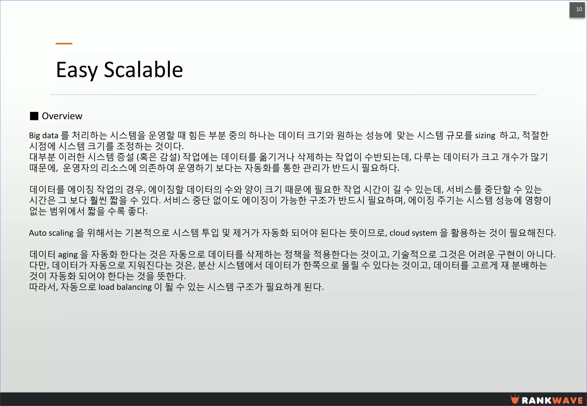 10 
Easy Scalable 
■ Overview 
Big data 를 처리하는 시스템을 운영할 때 힘든 부분 중의 하나는 데이터 크기와 원하는 성능에 맞는 시스템 규모를 sizing 하고, 적절한 시점에 시스템 크기를 조정하는 것이다. 
대부분 이러한 시스템 증설 (혹은 감설) 작업에는 데이터를 옮기거나 삭제하는 작업이 수반되는데, 다루는 데이터가 크고 개수가 많기 때문에, 운영자의 리소스에 의존하여 운영하기 보다는 자동화를 통한 관리가 반드시 필요하다. 
데이터를 에이징 작업의 경우, 에이징할 데이터의 수와 양이 크기 때문에 필요한 작업 시간이 길 수 있는데, 서비스를 중단할 수 있는 시간은 그 보다 훨씬 짧을 수 있다. 서비스 중단 없이도 에이징이 가능한 구조가 반드시 필요하며, 에이징 주기는 시스템 성능에 영향이 없는 범위에서 짧을 수록 좋다. 
Auto scaling 을 위해서는 기본적으로 시스템 투입 및 제거가 자동화 되어야 된다는 뜻이므로, cloud system 을 활용하는 것이 필요해진다. 
데이터 aging 을 자동화 한다는 것은 자동으로 데이터를 삭제하는 정책을 적용한다는 것이고, 기술적으로 그것은 어려운 구현이 아니다. 
다만, 데이터가 자동으로 지워진다는 것은, 분산 시스템에서 데이터가 한쪽으로 몰릴 수 있다는 것이고, 데이터를 고르게 재 분배하는 것이 자동화 되어야 한다는 것을 뜻한다. 
따라서, 자동으로 load balancing 이 될 수 있는 시스템 구조가 필요하게 된다.  