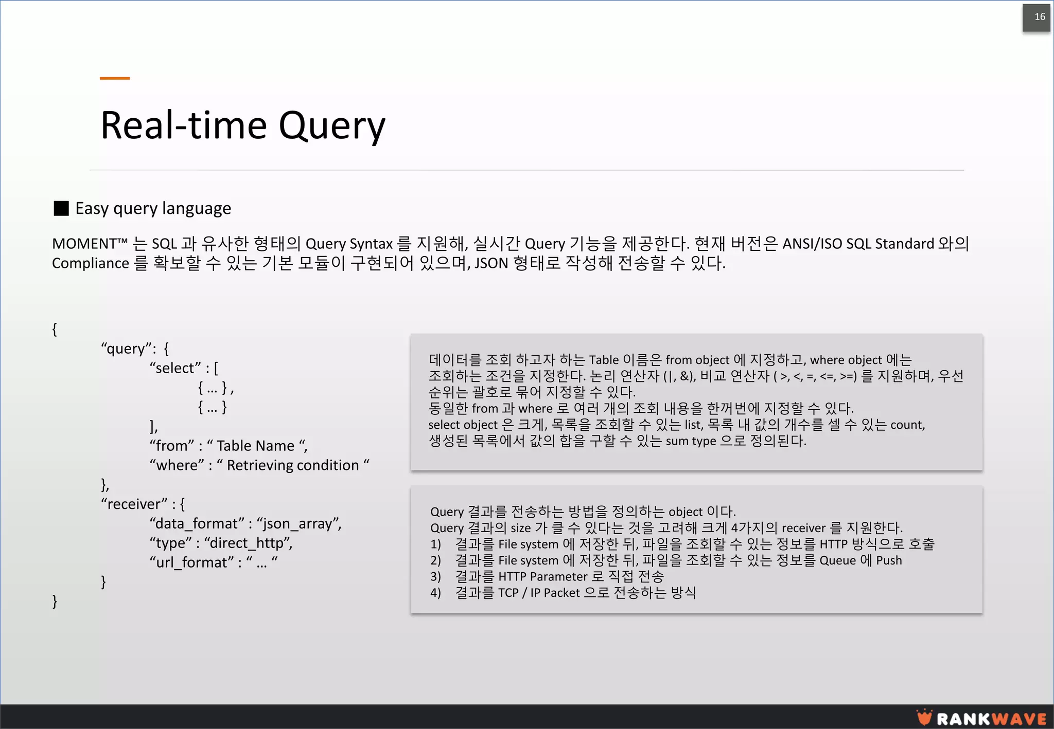 16 
Real-time Query 
■ Easy query language 
MOMENT™ 는 SQL 과 유사한 형태의 Query Syntax 를 지원해, 실시간 Query 기능을 제공한다. 현재 버전은 ANSI/ISO SQL Standard 와의 Compliance 를 확보할 수 있는 기본 모듈이 구현되어 있으며, JSON 형태로 작성해 전송할 수 있다. 
{ “query”: { “select” : [ { … } , { … } ], “from” : “ Table Name “, “where” : “ Retrieving condition “ }, “receiver” : { “data_format” : “json_array”, “type” : “direct_http”, “url_format” : “ … “ } } 
데이터를 조회 하고자 하는 Table 이름은 from object 에 지정하고, where object 에는 조회하는 조건을 지정한다. 논리 연산자 (|, &), 비교 연산자 ( >, <, =, <=, >=) 를 지원하며, 우선 순위는 괄호로 묶어 지정할 수 있다. 
동일한 from 과 where 로 여러 개의 조회 내용을 한꺼번에 지정할 수 있다. 
select object 은 크게, 목록을 조회할 수 있는 list, 목록 내 값의 개수를 셀 수 있는 count, 생성된 목록에서 값의 합을 구할 수 있는 sum type 으로 정의된다. 
Query 결과를 전송하는 방법을 정의하는 object 이다. Query 결과의 size 가 클 수 있다는 것을 고려해 크게 4가지의 receiver 를 지원한다. 
1)결과를 File system 에 저장한 뒤, 파일을 조회할 수 있는 정보를 HTTP 방식으로 호출 
2)결과를 File system 에 저장한 뒤, 파일을 조회할 수 있는 정보를 Queue 에 Push 
3)결과를 HTTP Parameter 로 직접 전송 
4)결과를 TCP / IP Packet 으로 전송하는 방식  