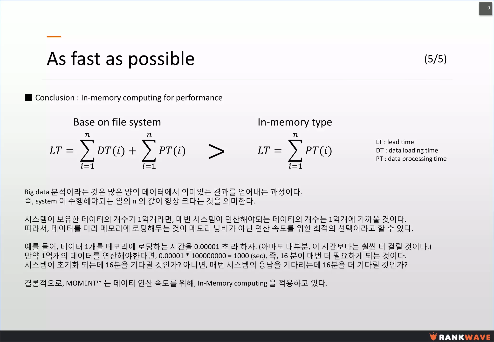 9 
As fast as possible 
퐿푇= 퐷푇(푖) 푛 푖=1+ 푃푇(푖) 푛 푖=1 
LT : lead time DT : data loading time PT : data processing time 
퐿푇= 푃푇(푖) 푛 푖=1 
Base on file system 
In-memory type 
> 
Big data 분석이라는 것은 많은 양의 데이터에서 의미있는 결과를 얻어내는 과정이다. 
즉, system 이 수행해야되는 일의 n 의 값이 항상 크다는 것을 의미한다. 
시스템이 보유한 데이터의 개수가 1억개라면, 매번 시스템이 연산해야되는 데이터의 개수는 1억개에 가까울 것이다. 
따라서, 데이터를 미리 메모리에 로딩해두는 것이 메모리 낭비가 아닌 연산 속도를 위한 최적의 선택이라고 할 수 있다. 
예를 들어, 데이터 1개를 메모리에 로딩하는 시간을 0.00001 초 라 하자. (아마도 대부분, 이 시간보다는 훨씬 더 걸릴 것이다.) 만약 1억개의 데이터를 연산해야한다면, 0.00001 * 100000000 = 1000 (sec), 즉, 16 분이 매번 더 필요하게 되는 것이다. 
시스템이 초기화 되는데 16분을 기다릴 것인가? 아니면, 매번 시스템의 응답을 기다리는데 16분을 더 기다릴 것인가? 
결론적으로, MOMENT™ 는 데이터 연산 속도를 위해, In-Memory computing 을 적용하고 있다. 
■ Conclusion : In-memory computing for performance 
(5/5)  