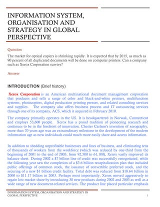 INFORMATION SYSTEM, ORGANISATION AND STRATEGY IN
GLOBAL PERSPECTIVE 1
INFORMATION SYSTEM,
ORGANISATION AND
STRATEGY IN GLOBAL
PERSPECTIVE
Question
The market for optical copiers is shrinking rapidly. It is expected that by 2015, as much as
90 percent of all duplicated documents will be done on computer printers. Can a company
such as Xerox Corporation survive?
Answer
INTRODUCTION (Brief history)
Xerox Corporation is an American multinational document management corporation
that produces and sells a range of color and black-and-white printers, multifunction
systems, photocopiers, digital production printing presses, and related consulting services
and supplies. The company also offers business process and IT outsourcing services
through one of its company, ACS, which it acquired in February 2010.
The company primarily operates in the US. It is headquartered in Norwak, Connecticut
and employs 53,600 people. Xerox has a proud tradition of pioneering research and
continues to be in the forefront of innovation. Chester Carlson's invention of xerography,
more than 70 years ago was an extraordinary milestone in the development of the modern
information age as now individuals could much more easily share and access information.
In addition to shedding unprofitable businesses and lines of business, and eliminating tens
of thousands of workers from the workforce (which was reduced by one-third from the
beginning of 2001 to the end of 2003, from 92,500 to 61,100), Xerox vastly improved its
balance sheet. During 2002 a $7 billion line of credit was successfully renegotiated, while
the following year saw the completion of a $3.6 billion recapitalization plan that included
public offerings of common stock, the issuance of convertible preferred stock, and the
securing of a new $1 billion credit facility. Total debt was reduced from $18.64 billion in
2000 to $11.17 billion in 2003. Perhaps most importantly, Xerox moved aggressively to
regain lost market share by introducing 38 new products during 2002 and 2003 as well as a
wide range of new document-related services. The product line placed particular emphasis
 