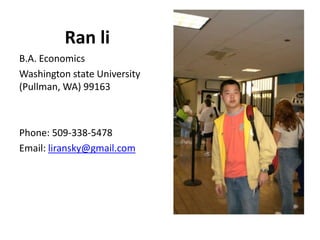 Ran li
B.A. Economics
Washington state University
(Pullman, WA) 99163



Phone: 509-338-5478
Email: liransky@gmail.com
 
