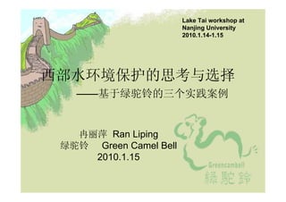 Lake Tai workshop at
                        Nanjing University
                        2010.1.14-1.15




西部水环境保护的思考与选择
   ——基于绿驼铃的三个实践案例


   冉丽萍 Ran Liping
 绿驼铃 Green Camel Bell
     2010.1.15
 