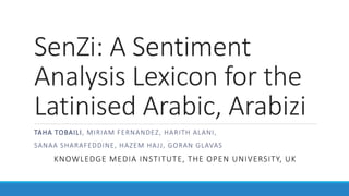 SenZi: A Sentiment
Analysis Lexicon for the
Latinised Arabic, Arabizi
TAHA TOBAILI, MIRIAM FERNANDEZ, HARITH ALANI,
SANAA SHARAFEDDINE, HAZEM HAJJ, GORAN GLAVAS
KNOWLEDGE MEDIA INSTITUTE, THE OPEN UNIVERSITY, UK
 