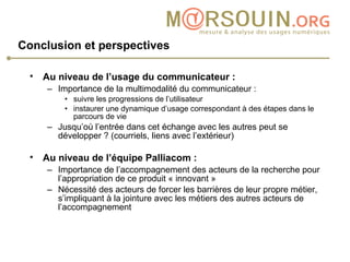 Conclusion et perspectives Au niveau de l’usage du communicateur :   Importance de la multimodalité du communicateur : suivre les progressions de l’utilisateur instaurer une dynamique d’usage correspondant à des étapes dans le parcours de vie Jusqu’où l’entrée dans cet échange avec les autres peut se développer ? (courriels, liens avec l’extérieur)  Au niveau de l’équipe Palliacom :   Importance de l’accompagnement des acteurs de la recherche pour l’appropriation de ce produit « innovant » Nécessité des acteurs de forcer les barrières de leur propre métier, s’impliquant à la jointure avec les métiers des autres acteurs de l’accompagnement 