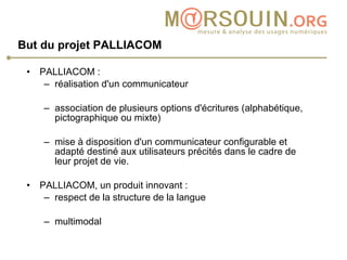 But du projet PALLIACOM   PALLIACOM :  réalisation d'un communicateur association de plusieurs options d'écritures (alphabétique, pictographique ou mixte) mise à disposition d'un communicateur configurable et adapté destiné aux utilisateurs précités dans le cadre de leur projet de vie.  PALLIACOM, un produit innovant :  respect de la structure de la langue multimodal  