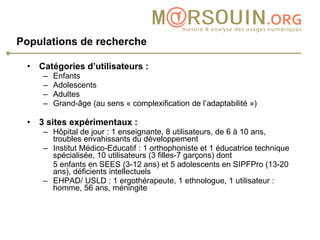 Populations de recherche   Catégories d’utilisateurs :  Enfants Adolescents Adultes Grand-âge (au sens « complexification de l’adaptabilité ») 3 sites expérimentaux : Hôpital de jour : 1 enseignante, 8 utilisateurs, de 6 à 10 ans, troubles envahissants du développement Institut Médico-Educatif : 1 orthophoniste et 1 éducatrice technique spécialisée, 10 utilisateurs (3 filles-7 garçons) dont 5 enfants en SEES (3-12 ans) et 5 adolescents en SIPFPro (13-20 ans), déficients intellectuels EHPAD/ USLD : 1 ergothérapeute, 1 ethnologue, 1 utilisateur : homme, 56 ans, méningite 