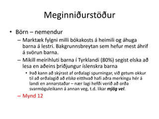 Meginniðurstöður
• Börn – nemendur
  – Marktæk fylgni milli bókakosts á heimili og áhuga
    barna á lestri. Bakgrunnsbreytan sem hefur mest áhrif
    á svörun barna.
  – Mikill meirihluti barna í Tyrklandi (80%) segist elska að
    lesa en aðeins þriðjungur íslenskra barna
     • Það kann að skýrast af orðalagi spurningar, við getum okkur
       til að orðalagið að elska eitthvað hafi aðra merkingu hér á
       landi en annarstaðar – nær lagi hefði verið að orða
       svarmöguleikann á annan veg, t.d. líkar mjög vel.
  – Mynd 12
 