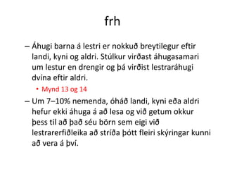 frh
– Áhugi barna á lestri er nokkuð breytilegur eftir
  landi, kyni og aldri. Stúlkur virðast áhugasamari
  um lestur en drengir og þá virðist lestraráhugi
  dvína eftir aldri.
   • Mynd 13 og 14
– Um 7–10% nemenda, óháð landi, kyni eða aldri
  hefur ekki áhuga á að lesa og við getum okkur
  þess til að það séu börn sem eigi við
  lestrarerfiðleika að stríða þótt fleiri skýringar kunni
  að vera á því.
 
