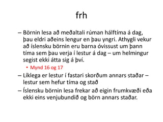 frh
– Börnin lesa að meðaltali rúman hálftíma á dag,
  þau eldri aðeins lengur en þau yngri. Athygli vekur
  að íslensku börnin eru barna óvissust um þann
  tíma sem þau verja í lestur á dag – um helmingur
  segist ekki átta sig á því.
   • Mynd 16 og 17
– Líklega er lestur í fastari skorðum annars staðar –
  lestur sem hefur tíma og stað
– Íslensku börnin lesa frekar að eigin frumkvæði eða
  ekki eins venjubundið og börn annars staðar.
 