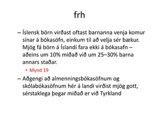 frh
– Íslensk börn virðast oftast barnanna venja komur
  sínar á bókasöfn, einkum til að velja sér bækur.
  Mjög fá börn á Íslandi fara ekki á bókasafn –
  aðeins um 10% miðað við um 25–30% barna
  annars staðar.
   • Mynd 19
– Aðgengi að almenningsbókasöfnum og
  skólabókasöfnum hér á landi virðist mjög gott,
  sérstaklega þegar miðað er við Tyrkland
 