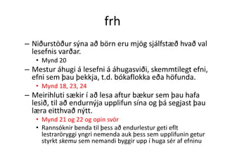 frh
– Niðurstöður sýna að börn eru mjög sjálfstæð hvað val
  lesefnis varðar.
   • Mynd 20
– Mestur áhugi á lesefni á áhugasviði, skemmtilegt efni,
  efni sem þau þekkja, t.d. bókaflokka eða höfunda.
   • Mynd 18, 23, 24
– Meirihluti sækir í að lesa aftur bækur sem þau hafa
  lesið, til að endurnýja upplifun sína og þá segjast þau
  læra eitthvað nýtt.
   • Mynd 21 og 22 og opin svör
   • Rannsóknir benda til þess að endurlestur geti eflt
     lestraröryggi yngri nemenda auk þess sem upplifunin getur
     styrkt skemu sem nemandi byggir upp í huga sér af efninu
 