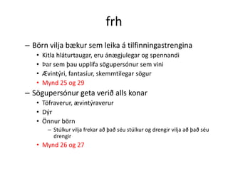 frh
– Börn vilja bækur sem leika á tilfinningastrengina
   •   Kitla hláturtaugar, eru ánægjulegar og spennandi
   •   Þar sem þau upplifa sögupersónur sem vini
   •   Ævintýri, fantasíur, skemmtilegar sögur
   •   Mynd 25 og 29
– Sögupersónur geta verið alls konar
   • Töfraverur, ævintýraverur
   • Dýr
   • Önnur börn
        – Stúlkur vilja frekar að það séu stúlkur og drengir vilja að það séu
          drengir
   • Mynd 26 og 27
 