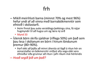 frh
– Mikill meirihluti barna (minnst 70% og mest 96%)
  hefur yndi af að vinna með barnabókmenntir sem
  efnivið í skólastarfi.
   • Þeim finnst þau auka veraldlega þekkingu sína, fá nýjar
     hugmyndir til að hugsa um og læra ný orð
   • Mynd 33
– Íslensk börn skrifa sjaldnar (ríflega 50%) um það sem
  þau lesa í skólanum en börn í hinum löndunum
  þremur (80–90%).
   • Þarf ekki að þýða að minni áhersla sé lögð á ritun hér en
     annarstaðar en bókmenntir virðast alla vega ekki vera
     efniviður eða grunnur að ritun í jafn ríkum mái hérlendis
– Hvað segið þið um það?
 