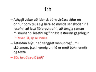 frh
– Athygli vekur að íslensk börn virðast síður en
  önnur börn telja sig læra að mynda sér skoðanir á
  lesefni, að lesa fjölbreytt efni, að tengja saman
  mismunandi lesefni og finnast lesturinn gagnlegur
   • Mynd 34, sjá öll löndin
– Ástæðan hlýtur að tengjast vinnubrögðum í
  skólanum, þ.e. hvernig unnið er með bókmenntir
  og texta.
– Eða hvað segið þið?
 