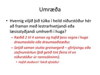 Umræða
• Hvernig viljið þið túlka í heild niðurstöður hér
  að framan með lestrarhvetjandi eða
  læsisstyðjandi umhverfi í huga?
  – Ræðið 2 til 4 saman og hafið þess vegna í huga
    draumaskóla eða draumaaðstæður.
  – Setjið saman stutta greinargerð – yfirlýsingu eða
    stefnumörkun (þið getið tínt fleira til en
    niðurstöður úr rannsókninni).
     • Hafið skoðanir! Takið afstöðu!
 