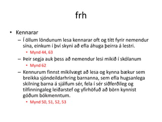 frh
• Kennarar
  – Í öllum löndunum lesa kennarar oft og títt fyrir nemendur
    sína, einkum í því skyni að efla áhuga þeirra á lestri.
     • Mynd 44, 63
  – Þeir segja auk þess að nemendur lesi mikið í skólanum
     • Mynd 62
  – Kennurum finnst mikilvægt að lesa og kynna bækur sem
    breikka sjóndeildarhring barnanna, sem efla hugsanlega
    skilning barna á sjálfum sér, fela í sér siðferðileg og
    tilfinningaleg leiðarstef og yfirhöfuð að börn kynnist
    góðum bókmenntum.
     • Mynd 50, 51, 52, 53
 