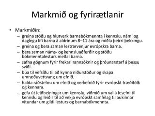 Markmið og fyrirætlanir
• Markmiðin:
  – greina stöðu og hlutverk barnabókmennta í kennslu, námi og
    daglegu lífi barna á aldrinum 8–11 ára og miðla þeirri þekkingu.
  – greina og bera saman lestrarvenjur evrópskra barna.
  – bera saman náms- og kennsluaðferðir og stöðu
    bókmenntalesturs meðal barna.
  – safna gögnum fyrir frekari rannsóknir og þróunarstarf á þessu
    sviði.
  – búa til vefsíðu til að kynna niðurstöður og skapa
    umræðuvettvang um efnið.
  – halda ráðstefnu um efnið og verkefnið fyrir evrópskt fræðifólk
    og kennara.
  – gefa út leiðbeiningar um kennslu, viðmið um val á lesefni til
    kennslu og leiðir til að vekja evrópskt samfélag til aukinnar
    vitundar um gildi lesturs og barnabókmennta.
 