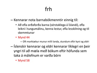 frh
– Kennarar nota barnabókmenntir einnig til:
   • Að efla orðaforða barna (sérstaklega á Íslandi), efla
     leikni í tungumálinu, kenna lestur, efla lesskilning og til
     skemmtunar
   • Mynd 44
       – Oft marktækur munur milli landa, stundum eftir kyni og aldri
– Íslenskir kennarar og eldri kennarar líklegri en þeir
  yngri til að mæla með bókum eftir höfunda sem
  taka á málefnum er varða börn
   • Mynd 58
 