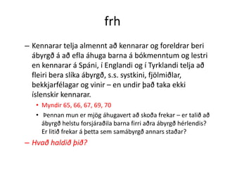 frh
– Kennarar telja almennt að kennarar og foreldrar beri
  ábyrgð á að efla áhuga barna á bókmenntum og lestri
  en kennarar á Spáni, í Englandi og í Tyrklandi telja að
  fleiri bera slíka ábyrgð, s.s. systkini, fjölmiðlar,
  bekkjarfélagar og vinir – en undir það taka ekki
  íslenskir kennarar.
   • Myndir 65, 66, 67, 69, 70
   • Þennan mun er mjög áhugavert að skoða frekar – er talið að
     ábyrgð helstu forsjáraðila barna firri aðra ábyrgð hérlendis?
     Er litið frekar á þetta sem samábyrgð annars staðar?
– Hvað haldið þið?
 