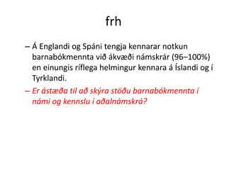 frh
– Á Englandi og Spáni tengja kennarar notkun
  barnabókmennta við ákvæði námskrár (96–100%)
  en einungis ríflega helmingur kennara á Íslandi og í
  Tyrklandi.
– Er ástæða til að skýra stöðu barnabókmennta í
  námi og kennslu í aðalnámskrá?
 