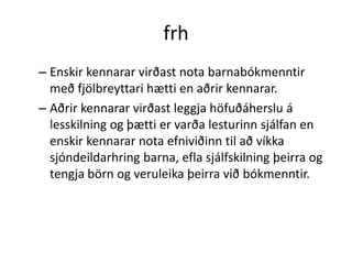 frh
– Enskir kennarar virðast nota barnabókmenntir
  með fjölbreyttari hætti en aðrir kennarar.
– Aðrir kennarar virðast leggja höfuðáherslu á
  lesskilning og þætti er varða lesturinn sjálfan en
  enskir kennarar nota efniviðinn til að víkka
  sjóndeildarhring barna, efla sjálfskilning þeirra og
  tengja börn og veruleika þeirra við bókmenntir.
 