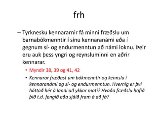 frh
– Tyrknesku kennararnir fá minni fræðslu um
  barnabókmenntir í sínu kennaranámi eða í
  gegnum sí- og endurmenntun að námi loknu. Þeir
  eru auk þess yngri og reynsluminni en aðrir
  kennarar.
  • Myndir 38, 39 og 41, 42
  • Kennarar fræðast um bókmenntir og kennslu í
    kennaranámi og sí- og endurmenntun. Hvernig er því
    háttað hér á landi að ykkar mati? Hvaða fræðslu hafið
    þið t.d. fengið eða sjáið fram á að fá?
 