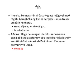 frh
– Íslensku kennararnir virðast fylgjast mjög vel með
  útgáfu barnabóka og kynna sér þær – mun frekar
  en aðrir kennarar.
   • Frétta af þeim, lesa bæklinga ..
   • Lesa bækurnar
– Aðeins ríflega helmingur íslensku kennaranna
  segja að í skólastofunum séu leskrókar eða leshorn
  en slíkt virðist nánast alsiða í hinum löndunum
  þremur (yfir 90%).
   • Mynd 55
 