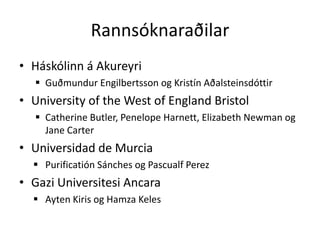 Rannsóknaraðilar
• Háskólinn á Akureyri
   Guðmundur Engilbertsson og Kristín Aðalsteinsdóttir
• University of the West of England Bristol
   Catherine Butler, Penelope Harnett, Elizabeth Newman og
    Jane Carter
• Universidad de Murcia
   Purificatión Sánches og Pascualf Perez
• Gazi Universitesi Ancara
   Ayten Kiris og Hamza Keles
 