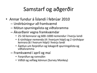 Samstarf og aðgerðir
• Annar fundur á Íslandi í febrúar 2010
  – Undirbúningur að framkvæmd
  – Mótun spurningalista og viðtalsramma
  – Ákvarðanir vegna framkvæmdar
     • 25–50 kennarar og 600–1000 nemendur í hverju landi
     • 6 rýnihópar nemenda (4 í hverjum hópi) og 2 rýnihópar
       kennara (6 í hvorum hópi) í hverju landi
     • Áætlun um forprófun og lokagerð spurningalista og
       viðtalsramma
  – Framkvæmd í apríl og maí
     • Forprófun og rannsókn
     • Viðtöl og veflæg könnun (Survey Monkey)
 