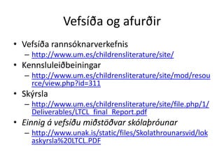 Vefsíða og afurðir
• Vefsíða rannsóknarverkefnis
  – http://www.um.es/childrensliterature/site/
• Kennsluleiðbeiningar
  – http://www.um.es/childrensliterature/site/mod/resou
    rce/view.php?id=311
• Skýrsla
  – http://www.um.es/childrensliterature/site/file.php/1/
    Deliverables/LTCL_final_Report.pdf
• Einnig á vefsíðu miðstöðvar skólaþróunar
  – http://www.unak.is/static/files/Skolathrounarsvid/lok
    askyrsla%20LTCL.PDF
 